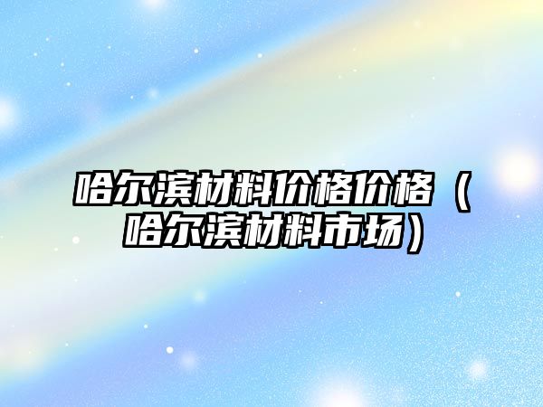 哈爾濱材料價格價格（哈爾濱材料市場）