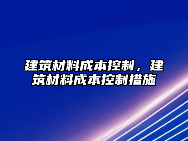 建筑材料成本控制，建筑材料成本控制措施