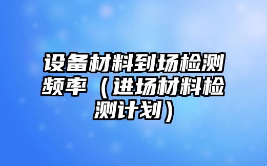 設(shè)備材料到場檢測頻率（進(jìn)場材料檢測計劃）