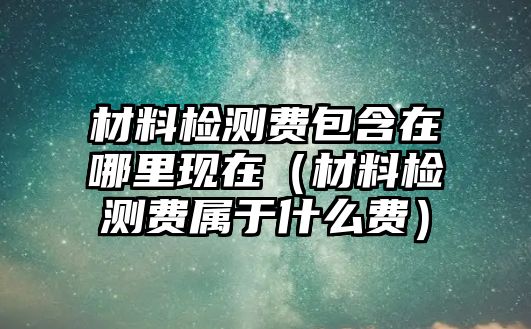 材料檢測(cè)費(fèi)包含在哪里現(xiàn)在（材料檢測(cè)費(fèi)屬于什么費(fèi)）