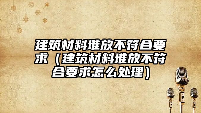 建筑材料堆放不符合要求（建筑材料堆放不符合要求怎么處理）