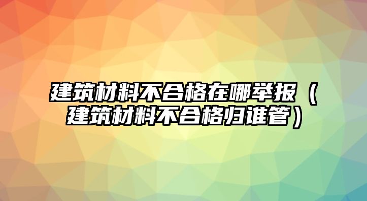 建筑材料不合格在哪舉報（建筑材料不合格歸誰管）