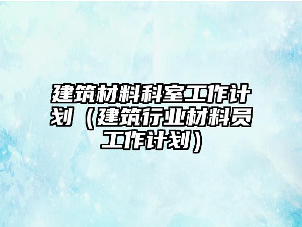 建筑材料科室工作計劃（建筑行業(yè)材料員工作計劃）