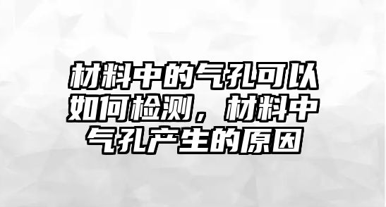 材料中的氣孔可以如何檢測，材料中氣孔產(chǎn)生的原因