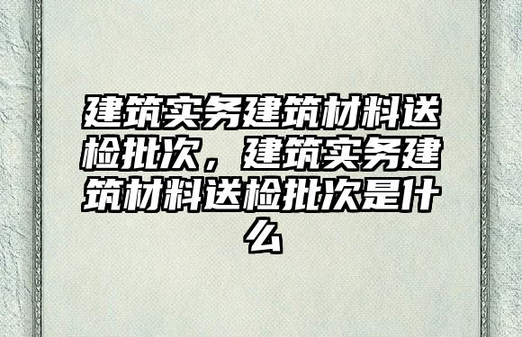 建筑實務建筑材料送檢批次，建筑實務建筑材料送檢批次是什么