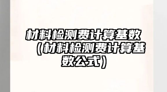 材料檢測費(fèi)計算基數(shù)（材料檢測費(fèi)計算基數(shù)公式）