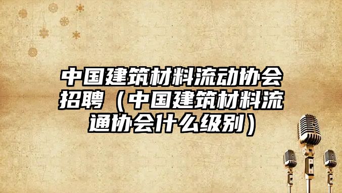 中國(guó)建筑材料流動(dòng)協(xié)會(huì)招聘（中國(guó)建筑材料流通協(xié)會(huì)什么級(jí)別）