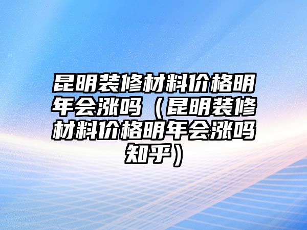 昆明裝修材料價格明年會漲嗎（昆明裝修材料價格明年會漲嗎知乎）