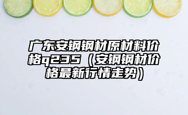 廣東安鋼鋼材原材料價格q235（安鋼鋼材價格最新行情走勢）