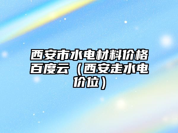 西安市水電材料價格百度云（西安走水電價位）