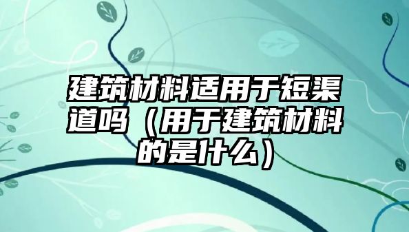 建筑材料適用于短渠道嗎（用于建筑材料的是什么）