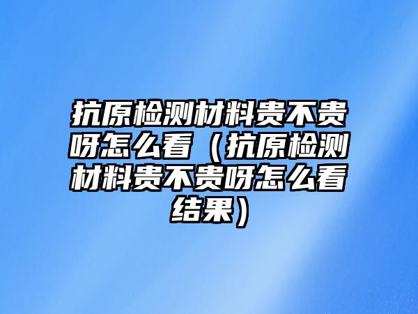 抗原檢測材料貴不貴呀怎么看（抗原檢測材料貴不貴呀怎么看結(jié)果）