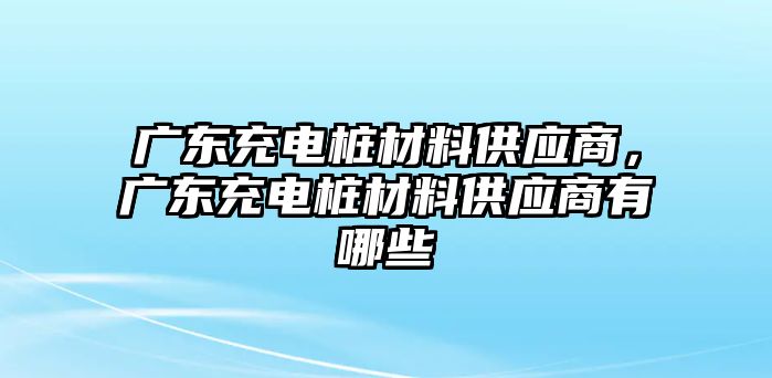 廣東充電樁材料供應(yīng)商，廣東充電樁材料供應(yīng)商有哪些