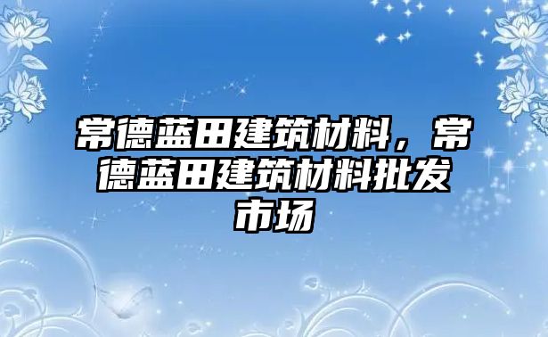 常德藍(lán)田建筑材料，常德藍(lán)田建筑材料批發(fā)市場(chǎng)