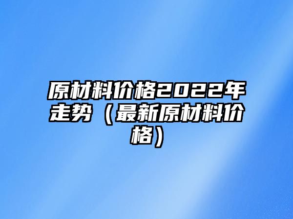 原材料價(jià)格2022年走勢（最新原材料價(jià)格）