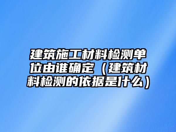 建筑施工材料檢測單位由誰確定（建筑材料檢測的依據(jù)是什么）