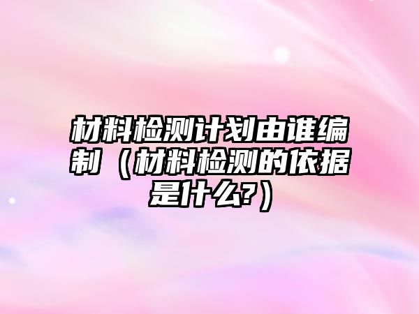 材料檢測計劃由誰編制（材料檢測的依據(jù)是什么?）