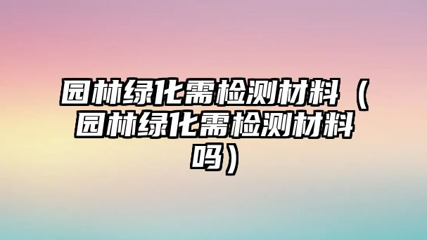 園林綠化需檢測材料（園林綠化需檢測材料嗎）