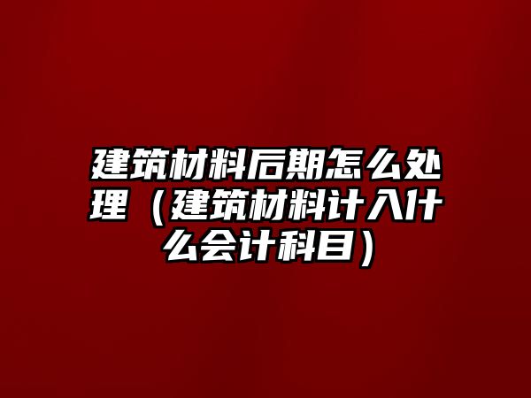 建筑材料后期怎么處理（建筑材料計入什么會計科目）