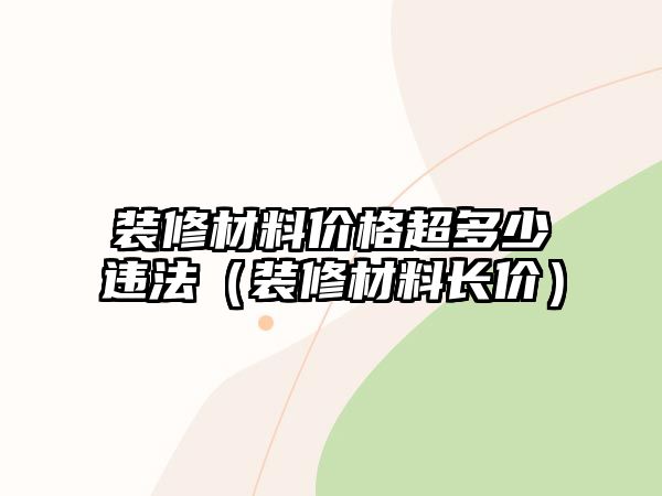 裝修材料價(jià)格超多少違法（裝修材料長價(jià)）