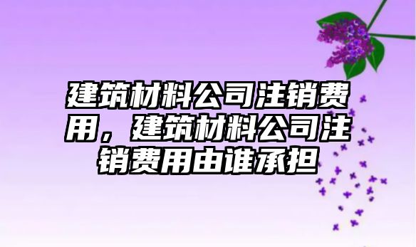 建筑材料公司注銷費(fèi)用，建筑材料公司注銷費(fèi)用由誰承擔(dān)