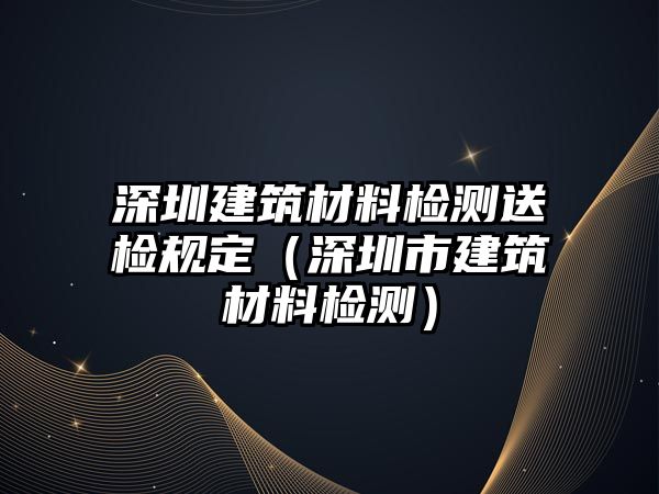 深圳建筑材料檢測(cè)送檢規(guī)定（深圳市建筑材料檢測(cè)）