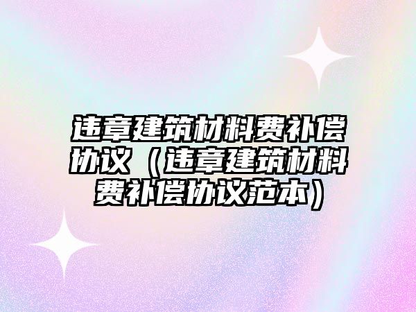 違章建筑材料費補償協(xié)議（違章建筑材料費補償協(xié)議范本）