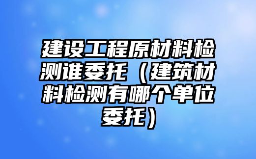 建設(shè)工程原材料檢測(cè)誰委托（建筑材料檢測(cè)有哪個(gè)單位委托）