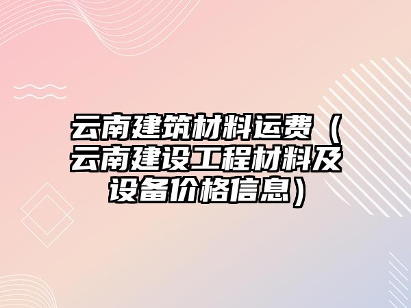 云南建筑材料運費（云南建設(shè)工程材料及設(shè)備價格信息）