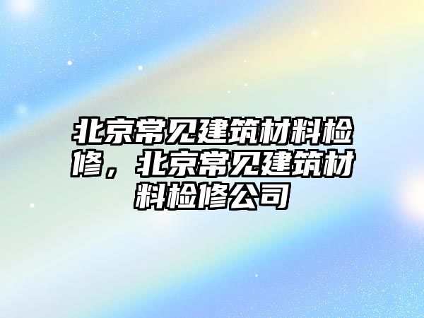 北京常見建筑材料檢修，北京常見建筑材料檢修公司