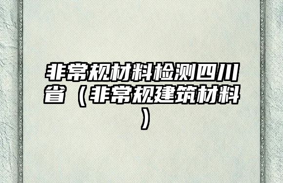 非常規(guī)材料檢測四川?。ǚ浅Ｒ?guī)建筑材料）