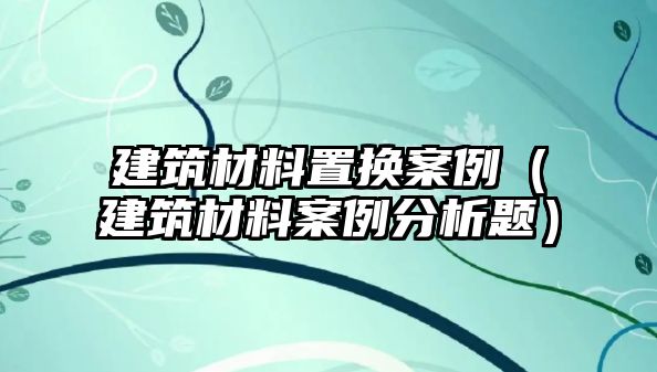 建筑材料置換案例（建筑材料案例分析題）