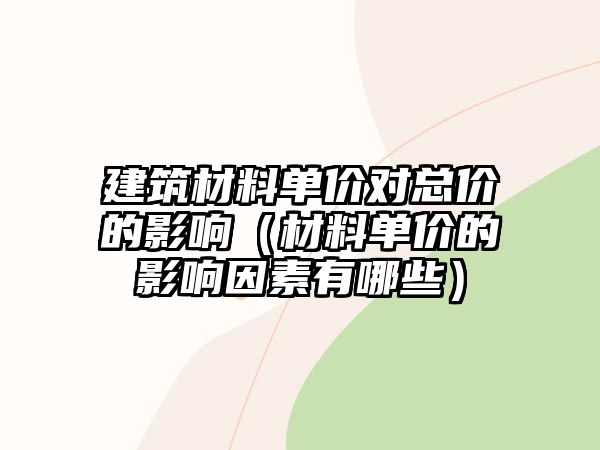 建筑材料單價對總價的影響（材料單價的影響因素有哪些）