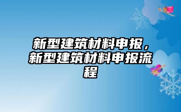 新型建筑材料申報(bào)，新型建筑材料申報(bào)流程