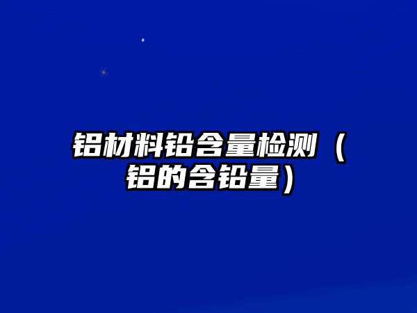 鋁材料鉛含量檢測（鋁的含鉛量）