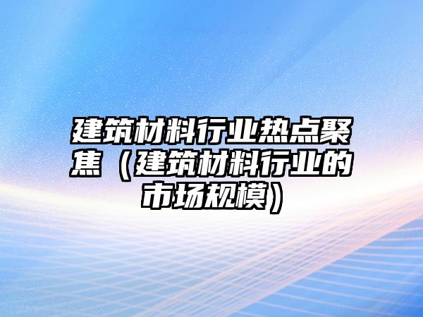 建筑材料行業(yè)熱點(diǎn)聚焦（建筑材料行業(yè)的市場規(guī)模）