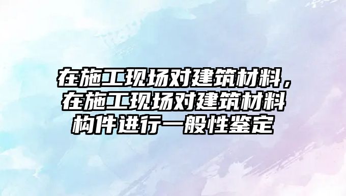 在施工現(xiàn)場對建筑材料，在施工現(xiàn)場對建筑材料構(gòu)件進(jìn)行一般性鑒定