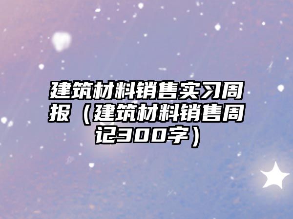 建筑材料銷售實習(xí)周報（建筑材料銷售周記300字）