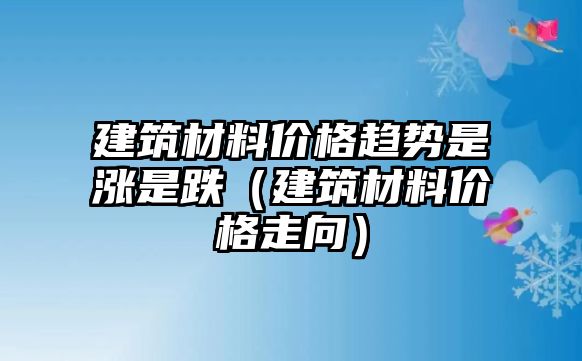 建筑材料價格趨勢是漲是跌（建筑材料價格走向）