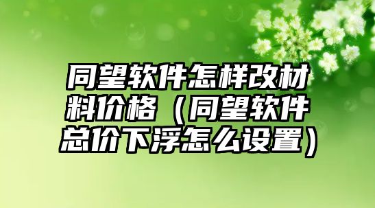 同望軟件怎樣改材料價(jià)格（同望軟件總價(jià)下浮怎么設(shè)置）