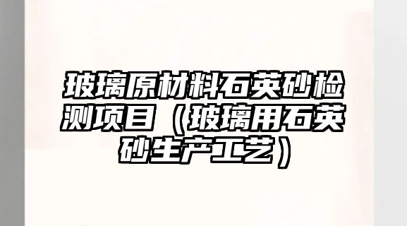 玻璃原材料石英砂檢測(cè)項(xiàng)目（玻璃用石英砂生產(chǎn)工藝）