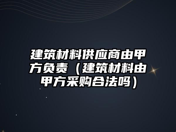 建筑材料供應商由甲方負責（建筑材料由甲方采購合法嗎）