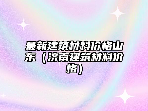 最新建筑材料價格山東（濟南建筑材料價格）