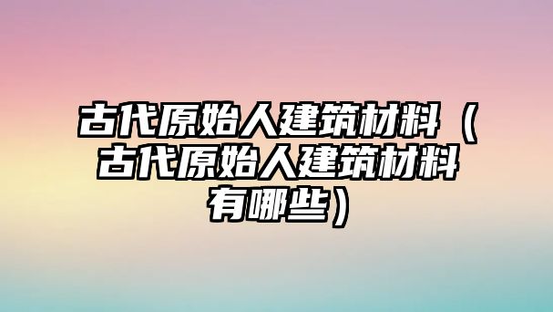 古代原始人建筑材料（古代原始人建筑材料有哪些）