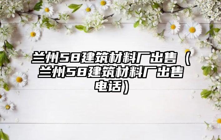 蘭州58建筑材料廠出售（蘭州58建筑材料廠出售電話）