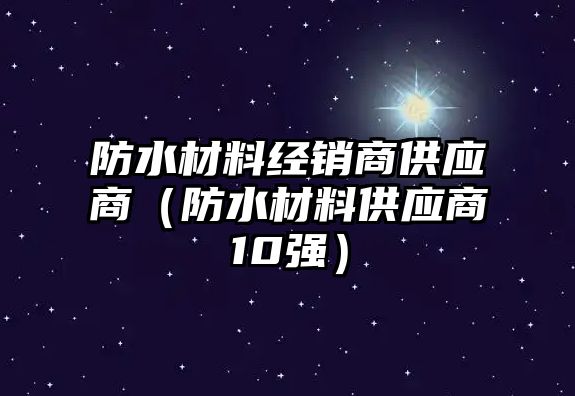 防水材料經(jīng)銷商供應(yīng)商（防水材料供應(yīng)商10強）