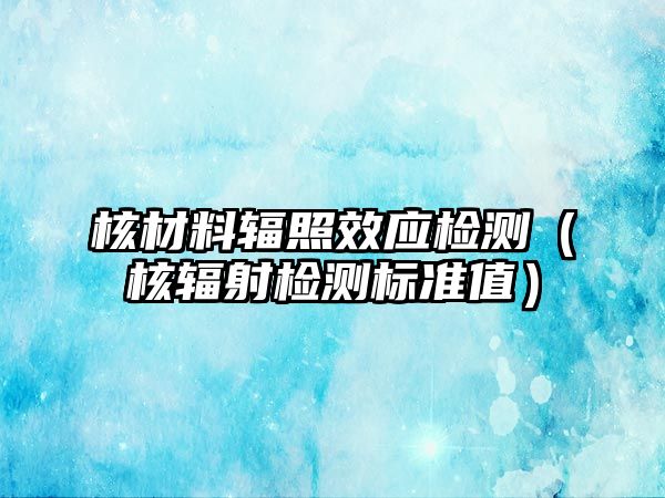 核材料輻照效應(yīng)檢測（核輻射檢測標(biāo)準(zhǔn)值）