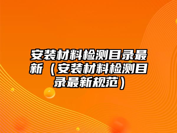 安裝材料檢測目錄最新（安裝材料檢測目錄最新規(guī)范）