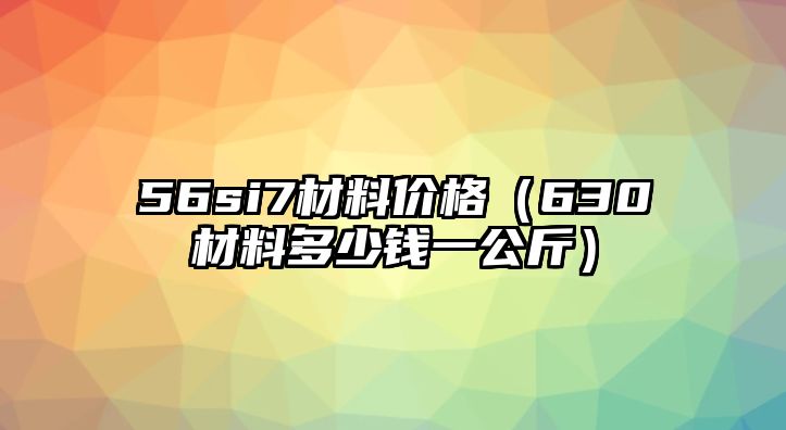 56si7材料價格（630材料多少錢一公斤）