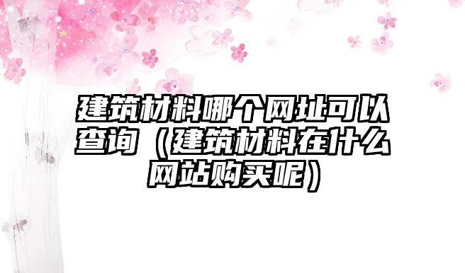 建筑材料哪個(gè)網(wǎng)址可以查詢（建筑材料在什么網(wǎng)站購(gòu)買(mǎi)呢）